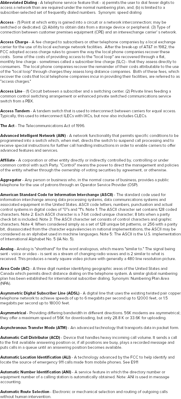 Abbreviated Dialing - A telephone service feature that - a) permits the user to dial fewer digits to access a network than are required under the normal numbering plan, and; (b) is limited to a subscriber-selected set of frequently dialed numbers. Synonym: speed dialing Access - (1) Point at which entry is gained into a circuit or a network interconnection; may be switched or dedicated. (2) Ability to obtain data from a storage device or peripheral. (3) Type of connection between customer premises equipment (CPE) and an interexchange carrier' s network. Access Charge - A fee charged to subscribers or other telephone companies by a local exchange carrier for the use of its local exchange network facilities. After the break-up of AT&T in 1982, the FCC adopted access charge rules to govern the way the local phone companies recover these costs. Some of the costs of providing access to the "local loop" are recovered through a flat, monthly line charge - sometimes called a subscriber line charge (SLC) - that they assess directly to consumers. The local phone companies recover the remainder of their costs attributable to the use of the "local loop" through charges they assess long distance companies. Both of these fees, which recover the costs that local telephone companies incur in providing their facilities, are referred to as "access charges." Access Line - (1) Circuit between a subscriber and a switching center. (2) Private lines feeding a common control switching arrangement or enhanced private switched communications service switch from a PBX. Access Tandem - A tandem switch that is used to interconnect between carriers for equal access. Typically, this used to interconnect ILECs with IXCs, but now also includes CLECs. The Act - The Telecommunications Act of 1996. Advanced Intelligent Network (AIN) - A network functionality that permits specific conditions to be programmed into a switch which, when met, directs the switch to suspend call processing and to receive special instructions for further call handling instructions in order to enable carriers to offer advanced features and services. Affiliate - A corporation or other entity directly or indirectly controlled by, controlling or under common control with such Party. "Control" means the power to direct the management and policies of the entity whether through the ownership of voting securities by agreement, or otherwise. Aggregator - Any person or business who, in the normal course of business, provides a public telephone for the use of patrons through an Operator Service Provider (OSP). American Standard Code for Information Interchange (ASCII) - The standard code used for information interchange among data processing systems, data communications systems and associated equipment in the United States. ASCII code letters, numbers, punctuation and actual control systems in digital codes of "0"s and "1"s. Note 1: The ASCII character set contains 128 coded characters. Note 2: Each ASCII character is a 7-bit coded unique character; 8 bits when a parity check bit is included. Note 3: The ASCII character set consists of control characters and graphic characters. Note 4: When considered simply as a set of 128 unique bit patterns, or 256 with a parity bit, disassociated from the character equivalencies in national implementations, the ASCII may be considered as an alphabet used in machine languages. Note 5: The ASCII is the U.S. implementation of International Alphabet No. 5 (IA No. 5). Analog - Analog is "shorthand" for the word analogous, which means "similar to." The signal being sent - voice or video - is sent as a stream of changing radio waves and is 2 similar to what is received. This produces a nearly square video picture with generally a 480 line resolution picture. Area Code (AC) - A three digit number identifying geographic areas of the United States and Canada which permits direct distance dialing on the telephone system. A similar global numbering plan has been established for international subscriber dialing. Synonym: Numbering Plan Area (NPA). Asymmetric Digital Subscriber Line (ADSL) - A digital line that uses the existing twisted pair copper telephone network to achieve speeds of up to 6 megabits per second up to 12000 feet, or 1.5 megabits per second up to 18000 feet. Asymmetrical - Providing differing bandwidth in different directions. 56K modems are asymmetrical; they offer a maximum speed of 56K for downloading, but only 28.8 K or 33.6K for uploading. Asynchronous Transfer Mode (ATM) - An advanced technology that transports data in packet form. Automatic Call Distributor (ACD) - Device that handles heavy incoming call volume. It sends a call to the first available answering position or, if all positions are busy, plays a recorded message and puts calls in a queue until an answering position becomes available. Automatic Location Identification (ALI) - A technology advanced by the FCC to help identify and locate the source of emergency 911 calls made from mobile phones. See E911 Automatic Number Identification (ANI) - A service feature in which the directory number or equipment number of a calling station is automatically obtained. Note: ANI is used in message accounting. Automatic Route Selection - Electronic or mechanical selection and routing of outgoing calls without human intervention.