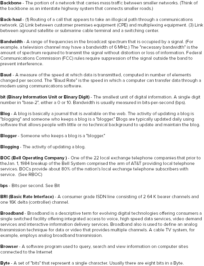Backbone - The portion of a network that carries mass traffic between smaller networks. (Think of the backbone as an interstate highway system that connects smaller roads.) Back-haul - (1) Routing of a call that appears to take an illogical path through a communications network. (2) Link between customer premises equipment (CPE) and multiplexing equipment. (3) Link between aground satellite or submarine cable terminal and a switching center. Bandwidth - A range of frequencies in the broadcast spectrum that is occupied by a signal. (For example, a television channel may have a bandwidth of 6 MHz.) The "necessary bandwidth" is the amount of spectrum required to transmit the signal without distortion or loss of information. Federal Communications Commission (FCC) rules require suppression of the signal outside the band to prevent interference. Baud - A measure of the speed at which data is transmitted, computed in number of elements changed per second. The "Baud Rate" is the speed in which a computer can transfer data through a modem using communications software. bit (Binary Information Unit or Binary Digit) - The smallest unit of digital information. A single digit number in "base-2", either a 0 or 10. Bandwidth is usually measured in bits-per-second (bps). Blog - A blog is basically a journal that is available on the web. The activity of updating a blog is "blogging" and someone who keeps a blog is a "blogger." Blogs are typically updated daily using software that allows people with little or no technical background to update and maintain the blog. Blogger - Someone who keeps a blog is a "blogger." Blogging - The activity of updating a blog. BOC (Bell Operating Company ) - One of the 22 local exchange telephone companies that prior to theJan. 1, 1984 breakup of the Bell System comprised the arm of AT&T providing local telephone services. BOCs provide about 80% of the nation's local exchange telephone subscribers with service. (See RBOC) bps - Bits per second. See Bit BRI (Basic Rate Interface) - A consumer grade ISDN line consisting of 2 64 K bearer channels and one 16K delta (controller) channel. Broadband - Broadband is a descriptive term for evolving digital technologies offering consumers a single switched facility offering integrated access to voice, high speed data services, video demand services and interactive information delivery services. Broadband also is used to define an analog transmission technique for data or video that provides multiple channels. A cable TV system, for example, employs analog broadband transmission. Browser - A software program used to query, search and view information on computer sites connected to the Internet Byte - A set of "bits" that represent a single character. Usually there are eight bits in a Byte.