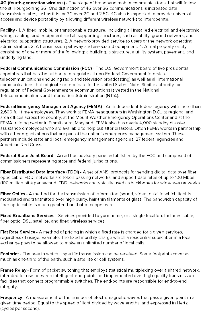 4G (fourth-generation wireless) - The stage of broadband mobile communications that will follow the still-burgeoning 3G. One distinction of 4G over 3G communications is increased data transmission rates, just as it is for 3G over 2G and 2.5G. 4G also is expected to provide universal access and device portability by allowing different wireless networks to interoperate. Facility - 1. A fixed, mobile, or transportable structure, including all installed electrical and electronic wiring, cabling, and equipment and all supporting structures, such as utility, ground network, and electrical supporting structures. 2. A network-provided service to users or the network operating administration. 3. A transmission pathway and associated equipment. 4. A real property entity consisting of one or more of the following: a building, a structure, a utility system, pavement, and underlying land. Federal Communications Commission (FCC) - The U.S. Government board of five presidential appointees that has the authority to regulate all non-Federal Government interstate telecommunications (including radio and television broadcasting) as well as all international communications that originate or terminate in the United States. Note: Similar authority for regulation of Federal Government telecommunications is vested in the National Telecommunications and Information Administration (NTIA). Federal Emergency Management Agency (FEMA) - An independent federal agency with more than 2,600 full time employees. They work at FEMA headquarters in Washington D.C., at regional and area offices across the country, at the Mount Weather Emergency Operations Center and at the FEMA training center in Emmitsburg, Maryland. FEMA also has nearly 4,000 standby disaster assistance employees who are available to help out after disasters. Often FEMA works in partnership with other organizations that are part of the nation's emergency management system. These partners include state and local emergency management agencies, 27 federal agencies and American Red Cross. Federal-State Joint Board - An ad hoc advisory panel established by the FCC and composed of commissioners representing state and federal jurisdictions. Fiber Distributed Data Interface (FDDI) - A set of ANSI protocols for sending digital data over fiber optic cable. FDDI networks are token-passing networks, and support data rates of up to 100 Mbps (100 million bits) per second. FDDI networks are typically used as backbones for wide-area networks. Fiber Optics - A method for the transmission of information (sound, video, data) in which light is modulated and transmitted over high-purity, hair-thin filaments of glass. The bandwidth capacity of fiber optic cable is much greater than that of copper wire. Fixed Broadband Services - Services provided to your home, or a single location. Includes cable, fiber optic, DSL, satellite, and fixed wireless services. Flat Rate Service - A method of pricing in which a fixed rate is charged for a given services, regardless of usage. Example: The fixed monthly charge which a residential subscriber in a local exchange pays to be allowed to make an unlimited number of local calls. Footprint - The area in which a specific transmission can be received. Some footprints cover as much as one-third of the earth, such a satellite or cell systems. Frame Relay - Form of packet switching that employs statistical multiplexing over a shared network, intended for use between intelligent end-points and implemented over high-quality transmission facilities that connect programmable switches. The end-points are responsible for end-to-end integrity. Frequency - A measurement of the number of electromagnetic waves that pass a given point in a given time period. Equal to the speed of light divided by wavelengths, and expressed in Hertz (cycles per second).
