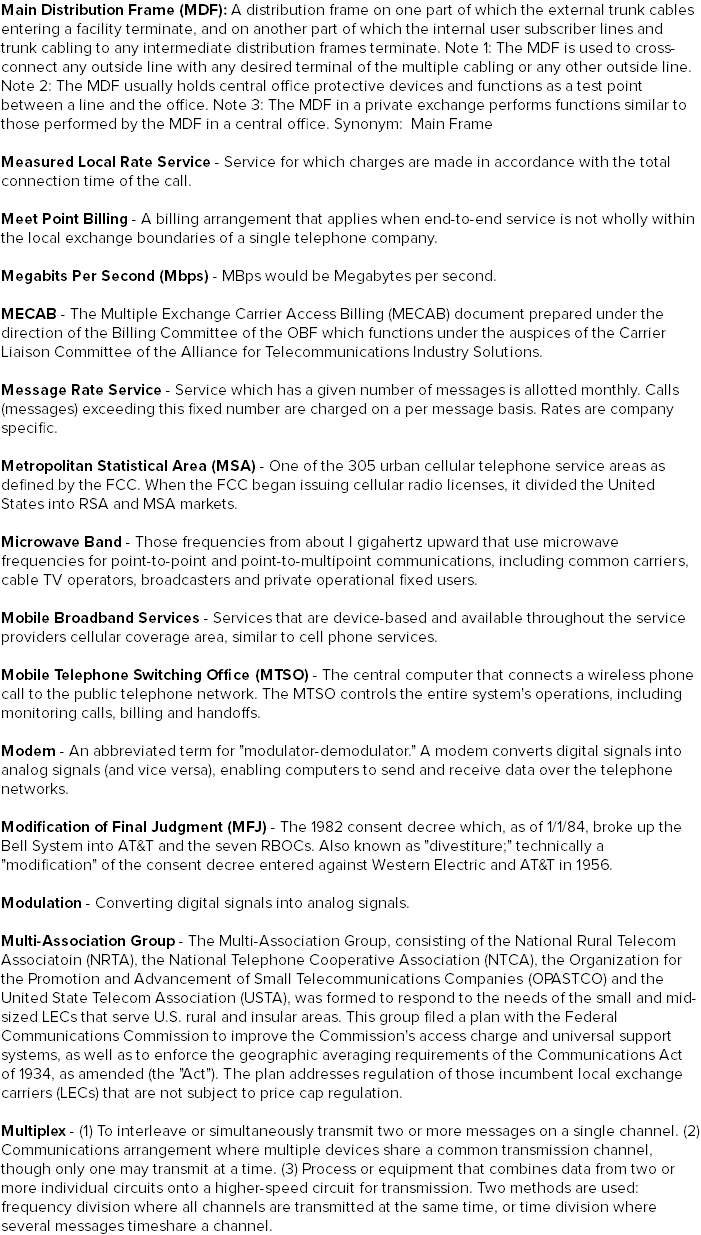 Main Distribution Frame (MDF): A distribution frame on one part of which the external trunk cables entering a facility terminate, and on another part of which the internal user subscriber lines and trunk cabling to any intermediate distribution frames terminate. Note 1: The MDF is used to cross-connect any outside line with any desired terminal of the multiple cabling or any other outside line. Note 2: The MDF usually holds central office protective devices and functions as a test point between a line and the office. Note 3: The MDF in a private exchange performs functions similar to those performed by the MDF in a central office. Synonym: Main Frame Measured Local Rate Service - Service for which charges are made in accordance with the total connection time of the call. Meet Point Billing - A billing arrangement that applies when end-to-end service is not wholly within the local exchange boundaries of a single telephone company. Megabits Per Second (Mbps) - MBps would be Megabytes per second. MECAB - The Multiple Exchange Carrier Access Billing (MECAB) document prepared under the direction of the Billing Committee of the OBF which functions under the auspices of the Carrier Liaison Committee of the Alliance for Telecommunications Industry Solutions. Message Rate Service - Service which has a given number of messages is allotted monthly. Calls (messages) exceeding this fixed number are charged on a per message basis. Rates are company specific. Metropolitan Statistical Area (MSA) - One of the 305 urban cellular telephone service areas as defined by the FCC. When the FCC began issuing cellular radio licenses, it divided the United States into RSA and MSA markets. Microwave Band - Those frequencies from about I gigahertz upward that use microwave frequencies for point-to-point and point-to-multipoint communications, including common carriers, cable TV operators, broadcasters and private operational fixed users. Mobile Broadband Services - Services that are device-based and available throughout the service providers cellular coverage area, similar to cell phone services. Mobile Telephone Switching Office (MTSO) - The central computer that connects a wireless phone call to the public telephone network. The MTSO controls the entire system's operations, including monitoring calls, billing and handoffs. Modem - An abbreviated term for "modulator-demodulator." A modem converts digital signals into analog signals (and vice versa), enabling computers to send and receive data over the telephone networks. Modification of Final Judgment (MFJ) - The 1982 consent decree which, as of 1/1/84, broke up the Bell System into AT&T and the seven RBOCs. Also known as "divestiture;" technically a "modification" of the consent decree entered against Western Electric and AT&T in 1956. Modulation - Converting digital signals into analog signals. Multi-Association Group - The Multi-Association Group, consisting of the National Rural Telecom Associatoin (NRTA), the National Telephone Cooperative Association (NTCA), the Organization for the Promotion and Advancement of Small Telecommunications Companies (OPASTCO) and the United State Telecom Association (USTA), was formed to respond to the needs of the small and mid-sized LECs that serve U.S. rural and insular areas. This group filed a plan with the Federal Communications Commission to improve the Commission's access charge and universal support systems, as well as to enforce the geographic averaging requirements of the Communications Act of 1934, as amended (the "Act"). The plan addresses regulation of those incumbent local exchange carriers (LECs) that are not subject to price cap regulation. Multiplex - (1) To interleave or simultaneously transmit two or more messages on a single channel. (2) Communications arrangement where multiple devices share a common transmission channel, though only one may transmit at a time. (3) Process or equipment that combines data from two or more individual circuits onto a higher-speed circuit for transmission. Two methods are used: frequency division where all channels are transmitted at the same time, or time division where several messages timeshare a channel.
