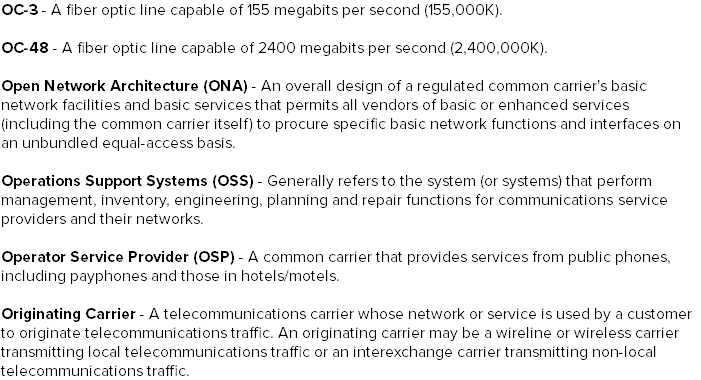 OC-3 - A fiber optic line capable of 155 megabits per second (155,000K). OC-48 - A fiber optic line capable of 2400 megabits per second (2,400,000K). Open Network Architecture (ONA) - An overall design of a regulated common carrier's basic network facilities and basic services that permits all vendors of basic or enhanced services (including the common carrier itself) to procure specific basic network functions and interfaces on an unbundled equal-access basis. Operations Support Systems (OSS) - Generally refers to the system (or systems) that perform management, inventory, engineering, planning and repair functions for communications service providers and their networks. Operator Service Provider (OSP) - A common carrier that provides services from public phones, including payphones and those in hotels/motels. Originating Carrier - A telecommunications carrier whose network or service is used by a customer to originate telecommunications traffic. An originating carrier may be a wireline or wireless carrier transmitting local telecommunications traffic or an interexchange carrier transmitting non-local telecommunications traffic.