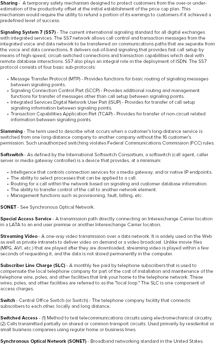 Sharing - A temporary safety mechanism designed to protect customers from the over-or under-estimation of the productivity offset at the initial establishment of the price cap plan. This mechanism would require the utility to refund a portion of its earnings to customers if it achieved a predefined level of success. Signaling System 7 (SS7) - The current international signaling standard for all digital exchanges with integrated services. The SS7 network allows call control and transaction messages from the integrated voice and data network to be transferred on communications paths that are separate from the voice and data connections. It delivers out-of-band signaling that provides fast call setup by means of high-speed, circuit-switched connections and transaction capabilities which deal with remote database interactions. SS7 also plays an integral role in the deployment of ISDN. The SS7 protocol consists of four basic sub-protocols: Message Transfer Protocol (MTP) - Provides functions for basic routing of signaling messages between signaling points. Signaling Connection Control Part (SCCP) - Provides additional routing and management functions for transfer of messages other than call setup between signaling points. Integrated Services Digital Network User Part (ISUP) - Provides for transfer of call setup signaling information between signaling points. Transaction Capabilities Application Part (TCAP) - Provides for transfer of non-circuit related information between signaling points. Slamming - The term used to describe what occurs when a customer's long-distance service is switched from one long-distance company to another company without the 16 customer's permission. Such unauthorized switching violates Federal Communications Commission (FCC) rules. Softswitch - As defined by the International Softswitch Consortium, a softswitch (call agent, caller server or media gateway controller) is a device that provides, at a minimum: Intelligence that controls connection services for a media gateway, and/or native IP endpoints. The ability to select processes that can be applied to a call. Routing for a call within the network based on signaling and customer database information. The ability to transfer control of the call to another network element. Management functions such as provisioning, fault, billing, etc. SONET - See Synchronous Optical Network. Special Access Service - A transmission path directly connecting an Interexchange Carrier location in a LATA to an end user premise or another Interexchange Carrier location. Streaming Video - A one-way video transmission over a data network. It is widely used on the Web as well as private intranets to deliver video on demand or a video broadcast. Unlike movie files (MPG, AVI, etc.) that are played after they are downloaded, streaming video is played within a few seconds of requesting it, and the data is not stored permanently in the computer. Subscriber Line Charge (SLC) - A monthly fee paid by telephone subscribers that is used to compensate the local telephone company for part of the cost of installation and maintenance of the telephone wire, poles, and other facilities that link your home to the telephone network. These wires, poles, and other facilities are referred to as the "local loop." The SLC is one component of access charges. Switch - Central Office Switch (or Switch) - The telephone company facility that connects subscribers to each other, locally and long distance. Switched Access - (1) Method to test telecommunications circuits using electromechanical circuitry. (2) Calls transmitted partially on shared or common transport circuits. Used primarily by residential or small business companies using regular home or business lines. Synchronous Optical Network (SONET) - Broadband networking standard in the United States.