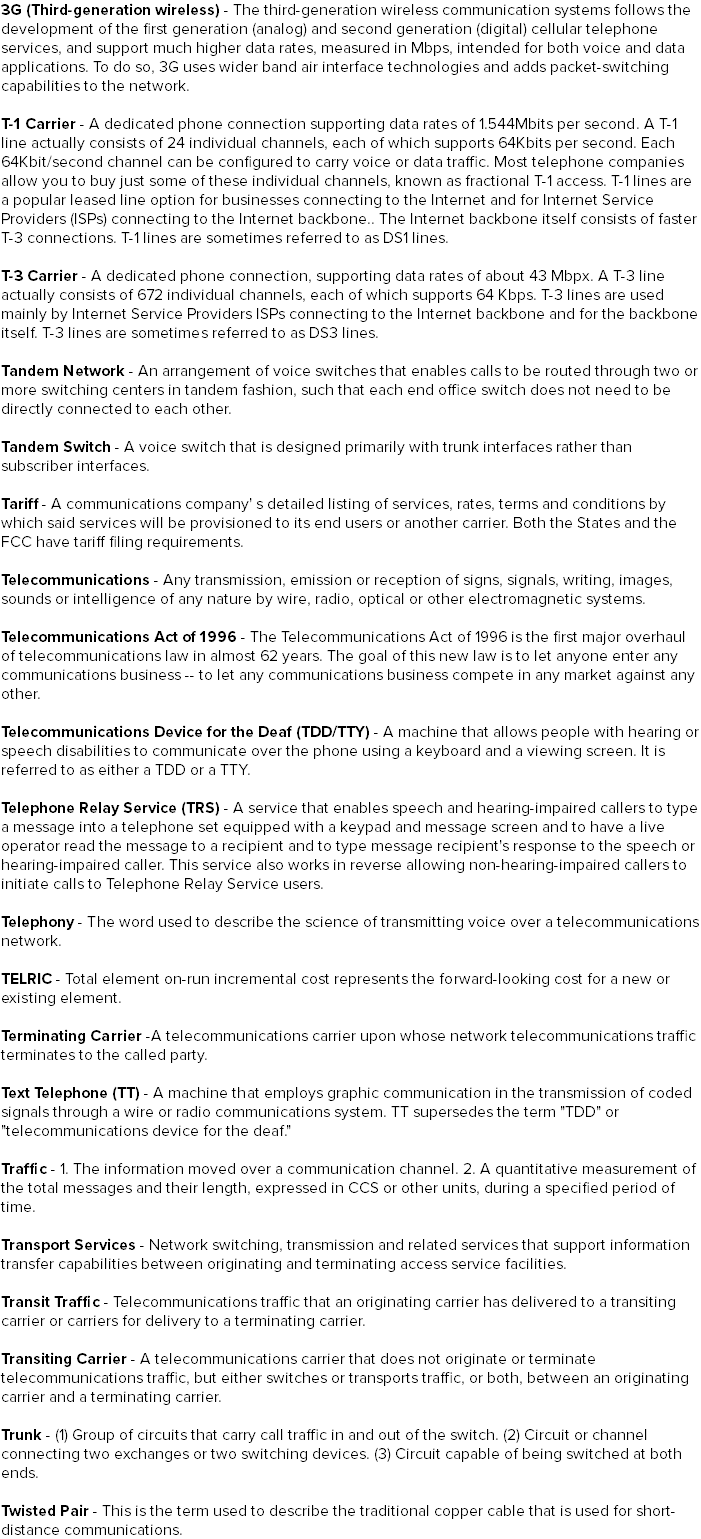 3G (Third-generation wireless) - The third-generation wireless communication systems follows the development of the first generation (analog) and second generation (digital) cellular telephone services, and support much higher data rates, measured in Mbps, intended for both voice and data applications. To do so, 3G uses wider band air interface technologies and adds packet-switching capabilities to the network. T-1 Carrier - A dedicated phone connection supporting data rates of 1.544Mbits per second. A T-1 line actually consists of 24 individual channels, each of which supports 64Kbits per second. Each 64Kbit/second channel can be configured to carry voice or data traffic. Most telephone companies allow you to buy just some of these individual channels, known as fractional T-1 access. T-1 lines are a popular leased line option for businesses connecting to the Internet and for Internet Service Providers (ISPs) connecting to the Internet backbone.. The Internet backbone itself consists of faster T-3 connections. T-1 lines are sometimes referred to as DS1 lines. T-3 Carrier - A dedicated phone connection, supporting data rates of about 43 Mbpx. A T-3 line actually consists of 672 individual channels, each of which supports 64 Kbps. T-3 lines are used mainly by Internet Service Providers ISPs connecting to the Internet backbone and for the backbone itself. T-3 lines are sometimes referred to as DS3 lines. Tandem Network - An arrangement of voice switches that enables calls to be routed through two or more switching centers in tandem fashion, such that each end office switch does not need to be directly connected to each other. Tandem Switch - A voice switch that is designed primarily with trunk interfaces rather than subscriber interfaces. Tariff - A communications company' s detailed listing of services, rates, terms and conditions by which said services will be provisioned to its end users or another carrier. Both the States and the FCC have tariff filing requirements. Telecommunications - Any transmission, emission or reception of signs, signals, writing, images, sounds or intelligence of any nature by wire, radio, optical or other electromagnetic systems. Telecommunications Act of 1996 - The Telecommunications Act of 1996 is the first major overhaul of telecommunications law in almost 62 years. The goal of this new law is to let anyone enter any communications business -- to let any communications business compete in any market against any other. Telecommunications Device for the Deaf (TDD/TTY) - A machine that allows people with hearing or speech disabilities to communicate over the phone using a keyboard and a viewing screen. It is referred to as either a TDD or a TTY. Telephone Relay Service (TRS) - A service that enables speech and hearing-impaired callers to type a message into a telephone set equipped with a keypad and message screen and to have a live operator read the message to a recipient and to type message recipient's response to the speech or hearing-impaired caller. This service also works in reverse allowing non-hearing-impaired callers to initiate calls to Telephone Relay Service users. Telephony - The word used to describe the science of transmitting voice over a telecommunications network. TELRIC - Total element on-run incremental cost represents the forward-looking cost for a new or existing element. Terminating Carrier -A telecommunications carrier upon whose network telecommunications traffic terminates to the called party. Text Telephone (TT) - A machine that employs graphic communication in the transmission of coded signals through a wire or radio communications system. TT supersedes the term "TDD" or "telecommunications device for the deaf." Traffic - 1. The information moved over a communication channel. 2. A quantitative measurement of the total messages and their length, expressed in CCS or other units, during a specified period of time. Transport Services - Network switching, transmission and related services that support information transfer capabilities between originating and terminating access service facilities. Transit Traffic - Telecommunications traffic that an originating carrier has delivered to a transiting carrier or carriers for delivery to a terminating carrier. Transiting Carrier - A telecommunications carrier that does not originate or terminate telecommunications traffic, but either switches or transports traffic, or both, between an originating carrier and a terminating carrier. Trunk - (1) Group of circuits that carry call traffic in and out of the switch. (2) Circuit or channel connecting two exchanges or two switching devices. (3) Circuit capable of being switched at both ends. Twisted Pair - This is the term used to describe the traditional copper cable that is used for short-distance communications.