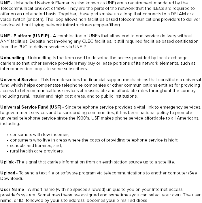 UNE - Unbundled Network Elements (also known as UNE) are a requirement mandated by the Telecommunications Act of 1996. They are the parts of the network that the ILECs are required to offer on an unbundled basis. Together, these parts make up a loop that connects to a DSLAM or a voice switch (or both). The loop allows non-facilities-based telecommunications providers to deliver service without laying network infrastructures (copper/fiber). UNE - Platform (UNE-P) - A combination of UNEs that allow end to end service delivery without ANY facilities. Depsite not involving any CLEC facilities, it still required facilities-based certification from the PUC to deliver services via UNE-P. Unbundling - Unbundling is the term used to describe the access provided by local exchange carriers so that other service providers may buy or lease portions of its network elements, such as interconnection loops, to serve subscribers. Universal Service - This term describes the financial support mechanisms that constitute a universal fund which helps compensate telephone companies or other communications entities for providing access to telecommunications services at reasonable and affordable rates throughout the country including rural, insular and high cost areas, and to public institutions. Universal Service Fund (USF) - Since telephone service provides a vital link to emergency services, to government services and to surrounding communities, it has been national policy to promote universal telephone service since the 1930's. USF makes phone service affordable to all Americans, including: consumers with low incomes; consumers who live in areas where the costs of providing telephone service is high; schools and libraries; and, rural health care providers. Uplink -The signal that carries information from an earth station source up to a satellite. Upload - To send a text file or software program via telecommunications to another computer (See Download). User Name - A short name (with no spaces allowed) unique to you on your Internet access provider's system. Sometimes these are assigned and sometimes you can select your own. The user name, or ID, followed by your site address, becomes your e-mail ad-dress