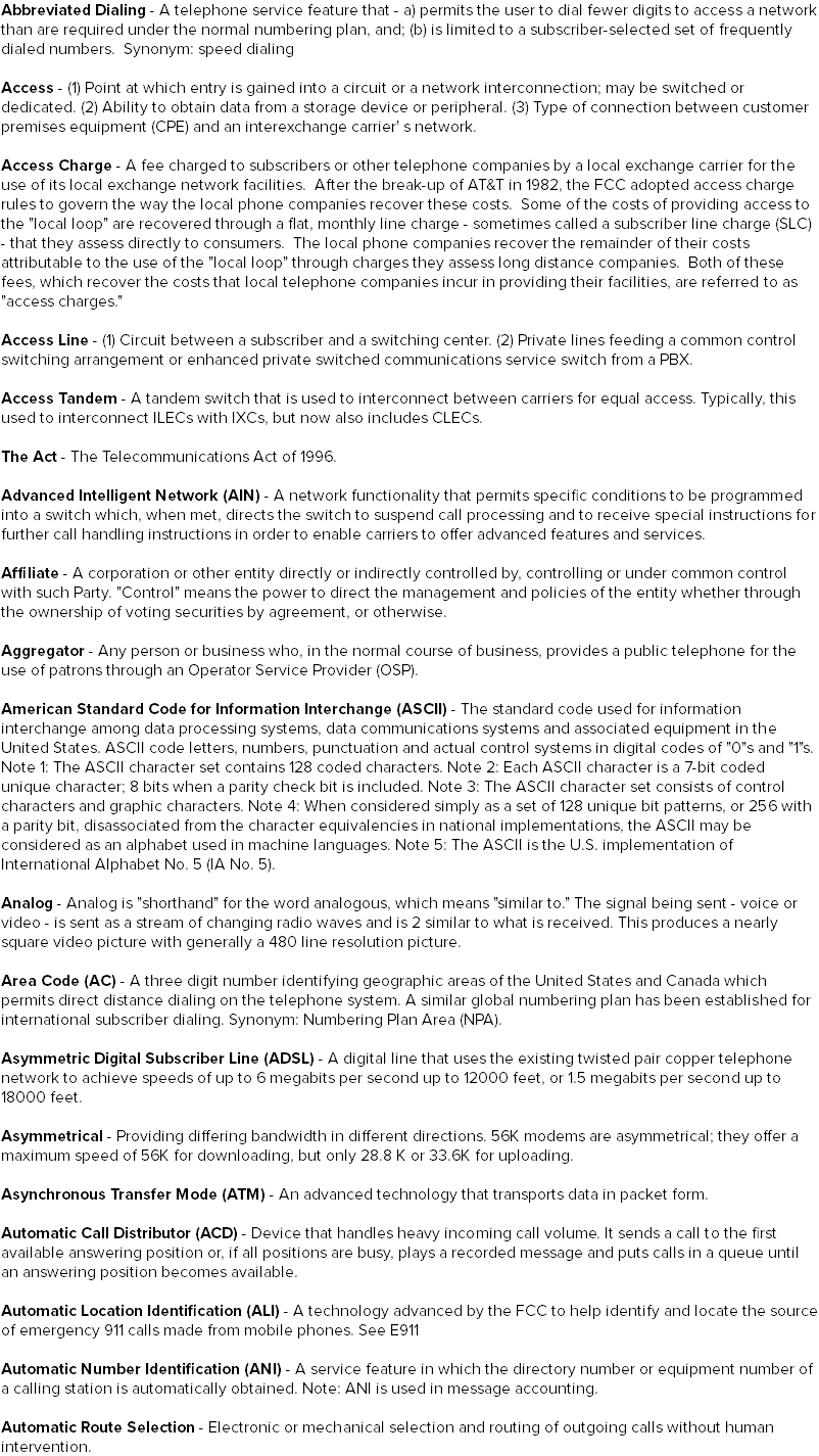 Abbreviated Dialing - A telephone service feature that - a) permits the user to dial fewer digits to access a network than are required under the normal numbering plan, and; (b) is limited to a subscriber-selected set of frequently dialed numbers. Synonym: speed dialing Access - (1) Point at which entry is gained into a circuit or a network interconnection; may be switched or dedicated. (2) Ability to obtain data from a storage device or peripheral. (3) Type of connection between customer premises equipment (CPE) and an interexchange carrier' s network. Access Charge - A fee charged to subscribers or other telephone companies by a local exchange carrier for the use of its local exchange network facilities. After the break-up of AT&T in 1982, the FCC adopted access charge rules to govern the way the local phone companies recover these costs. Some of the costs of providing access to the "local loop" are recovered through a flat, monthly line charge - sometimes called a subscriber line charge (SLC) - that they assess directly to consumers. The local phone companies recover the remainder of their costs attributable to the use of the "local loop" through charges they assess long distance companies. Both of these fees, which recover the costs that local telephone companies incur in providing their facilities, are referred to as "access charges." Access Line - (1) Circuit between a subscriber and a switching center. (2) Private lines feeding a common control switching arrangement or enhanced private switched communications service switch from a PBX. Access Tandem - A tandem switch that is used to interconnect between carriers for equal access. Typically, this used to interconnect ILECs with IXCs, but now also includes CLECs. The Act - The Telecommunications Act of 1996. Advanced Intelligent Network (AIN) - A network functionality that permits specific conditions to be programmed into a switch which, when met, directs the switch to suspend call processing and to receive special instructions for further call handling instructions in order to enable carriers to offer advanced features and services. Affiliate - A corporation or other entity directly or indirectly controlled by, controlling or under common control with such Party. "Control" means the power to direct the management and policies of the entity whether through the ownership of voting securities by agreement, or otherwise. Aggregator - Any person or business who, in the normal course of business, provides a public telephone for the use of patrons through an Operator Service Provider (OSP). American Standard Code for Information Interchange (ASCII) - The standard code used for information interchange among data processing systems, data communications systems and associated equipment in the United States. ASCII code letters, numbers, punctuation and actual control systems in digital codes of "0"s and "1"s. Note 1: The ASCII character set contains 128 coded characters. Note 2: Each ASCII character is a 7-bit coded unique character; 8 bits when a parity check bit is included. Note 3: The ASCII character set consists of control characters and graphic characters. Note 4: When considered simply as a set of 128 unique bit patterns, or 256 with a parity bit, disassociated from the character equivalencies in national implementations, the ASCII may be considered as an alphabet used in machine languages. Note 5: The ASCII is the U.S. implementation of International Alphabet No. 5 (IA No. 5). Analog - Analog is "shorthand" for the word analogous, which means "similar to." The signal being sent - voice or video - is sent as a stream of changing radio waves and is 2 similar to what is received. This produces a nearly square video picture with generally a 480 line resolution picture. Area Code (AC) - A three digit number identifying geographic areas of the United States and Canada which permits direct distance dialing on the telephone system. A similar global numbering plan has been established for international subscriber dialing. Synonym: Numbering Plan Area (NPA). Asymmetric Digital Subscriber Line (ADSL) - A digital line that uses the existing twisted pair copper telephone network to achieve speeds of up to 6 megabits per second up to 12000 feet, or 1.5 megabits per second up to 18000 feet. Asymmetrical - Providing differing bandwidth in different directions. 56K modems are asymmetrical; they offer a maximum speed of 56K for downloading, but only 28.8 K or 33.6K for uploading. Asynchronous Transfer Mode (ATM) - An advanced technology that transports data in packet form. Automatic Call Distributor (ACD) - Device that handles heavy incoming call volume. It sends a call to the first available answering position or, if all positions are busy, plays a recorded message and puts calls in a queue until an answering position becomes available. Automatic Location Identification (ALI) - A technology advanced by the FCC to help identify and locate the source of emergency 911 calls made from mobile phones. See E911 Automatic Number Identification (ANI) - A service feature in which the directory number or equipment number of a calling station is automatically obtained. Note: ANI is used in message accounting. Automatic Route Selection - Electronic or mechanical selection and routing of outgoing calls without human intervention.