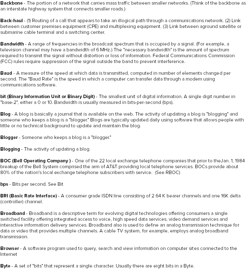 Backbone - The portion of a network that carries mass traffic between smaller networks. (Think of the backbone as an interstate highway system that connects smaller roads.) Back-haul - (1) Routing of a call that appears to take an illogical path through a communications network. (2) Link between customer premises equipment (CPE) and multiplexing equipment. (3) Link between aground satellite or submarine cable terminal and a switching center. Bandwidth - A range of frequencies in the broadcast spectrum that is occupied by a signal. (For example, a television channel may have a bandwidth of 6 MHz.) The "necessary bandwidth" is the amount of spectrum required to transmit the signal without distortion or loss of information. Federal Communications Commission (FCC) rules require suppression of the signal outside the band to prevent interference. Baud - A measure of the speed at which data is transmitted, computed in number of elements changed per second. The "Baud Rate" is the speed in which a computer can transfer data through a modem using communications software. bit (Binary Information Unit or Binary Digit) - The smallest unit of digital information. A single digit number in "base-2", either a 0 or 10. Bandwidth is usually measured in bits-per-second (bps). Blog - A blog is basically a journal that is available on the web. The activity of updating a blog is "blogging" and someone who keeps a blog is a "blogger." Blogs are typically updated daily using software that allows people with little or no technical background to update and maintain the blog. Blogger - Someone who keeps a blog is a "blogger." Blogging - The activity of updating a blog. BOC (Bell Operating Company ) - One of the 22 local exchange telephone companies that prior to theJan. 1, 1984 breakup of the Bell System comprised the arm of AT&T providing local telephone services. BOCs provide about 80% of the nation's local exchange telephone subscribers with service. (See RBOC) bps - Bits per second. See Bit BRI (Basic Rate Interface) - A consumer grade ISDN line consisting of 2 64 K bearer channels and one 16K delta (controller) channel. Broadband - Broadband is a descriptive term for evolving digital technologies offering consumers a single switched facility offering integrated access to voice, high speed data services, video demand services and interactive information delivery services. Broadband also is used to define an analog transmission technique for data or video that provides multiple channels. A cable TV system, for example, employs analog broadband transmission. Browser - A software program used to query, search and view information on computer sites connected to the Internet Byte - A set of "bits" that represent a single character. Usually there are eight bits in a Byte.