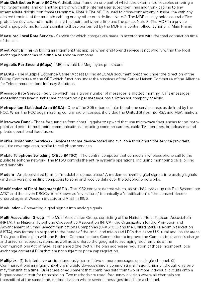 Main Distribution Frame (MDF): A distribution frame on one part of which the external trunk cables entering a facility terminate, and on another part of which the internal user subscriber lines and trunk cabling to any intermediate distribution frames terminate. Note 1: The MDF is used to cross-connect any outside line with any desired terminal of the multiple cabling or any other outside line. Note 2: The MDF usually holds central office protective devices and functions as a test point between a line and the office. Note 3: The MDF in a private exchange performs functions similar to those performed by the MDF in a central office. Synonym: Main Frame Measured Local Rate Service - Service for which charges are made in accordance with the total connection time of the call. Meet Point Billing - A billing arrangement that applies when end-to-end service is not wholly within the local exchange boundaries of a single telephone company. Megabits Per Second (Mbps) - MBps would be Megabytes per second. MECAB - The Multiple Exchange Carrier Access Billing (MECAB) document prepared under the direction of the Billing Committee of the OBF which functions under the auspices of the Carrier Liaison Committee of the Alliance for Telecommunications Industry Solutions. Message Rate Service - Service which has a given number of messages is allotted monthly. Calls (messages) exceeding this fixed number are charged on a per message basis. Rates are company specific. Metropolitan Statistical Area (MSA) - One of the 305 urban cellular telephone service areas as defined by the FCC. When the FCC began issuing cellular radio licenses, it divided the United States into RSA and MSA markets. Microwave Band - Those frequencies from about I gigahertz upward that use microwave frequencies for point-to-point and point-to-multipoint communications, including common carriers, cable TV operators, broadcasters and private operational fixed users. Mobile Broadband Services - Services that are device-based and available throughout the service providers cellular coverage area, similar to cell phone services. Mobile Telephone Switching Office (MTSO) - The central computer that connects a wireless phone call to the public telephone network. The MTSO controls the entire system's operations, including monitoring calls, billing and handoffs. Modem - An abbreviated term for "modulator-demodulator." A modem converts digital signals into analog signals (and vice versa), enabling computers to send and receive data over the telephone networks. Modification of Final Judgment (MFJ) - The 1982 consent decree which, as of 1/1/84, broke up the Bell System into AT&T and the seven RBOCs. Also known as "divestiture;" technically a "modification" of the consent decree entered against Western Electric and AT&T in 1956. Modulation - Converting digital signals into analog signals. Multi-Association Group - The Multi-Association Group, consisting of the National Rural Telecom Associatoin (NRTA), the National Telephone Cooperative Association (NTCA), the Organization for the Promotion and Advancement of Small Telecommunications Companies (OPASTCO) and the United State Telecom Association (USTA), was formed to respond to the needs of the small and mid-sized LECs that serve U.S. rural and insular areas. This group filed a plan with the Federal Communications Commission to improve the Commission's access charge and universal support systems, as well as to enforce the geographic averaging requirements of the Communications Act of 1934, as amended (the "Act"). The plan addresses regulation of those incumbent local exchange carriers (LECs) that are not subject to price cap regulation. Multiplex - (1) To interleave or simultaneously transmit two or more messages on a single channel. (2) Communications arrangement where multiple devices share a common transmission channel, though only one may transmit at a time. (3) Process or equipment that combines data from two or more individual circuits onto a higher-speed circuit for transmission. Two methods are used: frequency division where all channels are transmitted at the same time, or time division where several messages timeshare a channel.