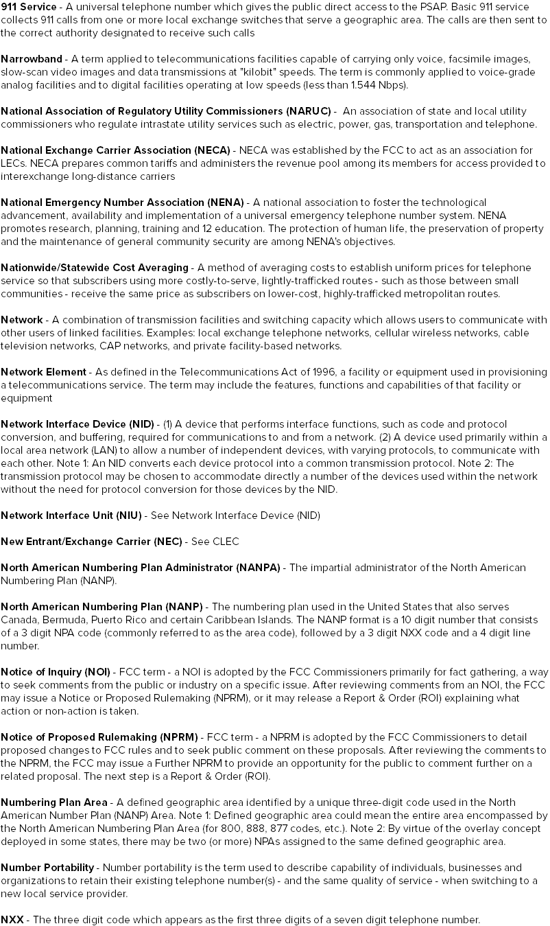 911 Service - A universal telephone number which gives the public direct access to the PSAP. Basic 911 service collects 911 calls from one or more local exchange switches that serve a geographic area. The calls are then sent to the correct authority designated to receive such calls Narrowband - A term applied to telecommunications facilities capable of carrying only voice, facsimile images, slow-scan video images and data transmissions at "kilobit" speeds. The term is commonly applied to voice-grade analog facilities and to digital facilities operating at low speeds (less than 1.544 Nbps). National Association of Regulatory Utility Commissioners (NARUC) - An association of state and local utility commissioners who regulate intrastate utility services such as electric, power, gas, transportation and telephone. National Exchange Carrier Association (NECA) - NECA was established by the FCC to act as an association for LECs. NECA prepares common tariffs and administers the revenue pool among its members for access provided to interexchange long-distance carriers National Emergency Number Association (NENA) - A national association to foster the technological advancement, availability and implementation of a universal emergency telephone number system. NENA promotes research, planning, training and 12 education. The protection of human life, the preservation of property and the maintenance of general community security are among NENA's objectives. Nationwide/Statewide Cost Averaging - A method of averaging costs to establish uniform prices for telephone service so that subscribers using more costly-to-serve, lightly-trafficked routes - such as those between small communities - receive the same price as subscribers on lower-cost, highly-trafficked metropolitan routes. Network - A combination of transmission facilities and switching capacity which allows users to communicate with other users of linked facilities. Examples: local exchange telephone networks, cellular wireless networks, cable television networks, CAP networks, and private facility-based networks. Network Element - As defined in the Telecommunications Act of 1996, a facility or equipment used in provisioning a telecommunications service. The term may include the features, functions and capabilities of that facility or equipment Network Interface Device (NID) - (1) A device that performs interface functions, such as code and protocol conversion, and buffering, required for communications to and from a network. (2) A device used primarily within a local area network (LAN) to allow a number of independent devices, with varying protocols, to communicate with each other. Note 1: An NID converts each device protocol into a common transmission protocol. Note 2: The transmission protocol may be chosen to accommodate directly a number of the devices used within the network without the need for protocol conversion for those devices by the NID. Network Interface Unit (NIU) - See Network Interface Device (NID) New Entrant/Exchange Carrier (NEC) - See CLEC North American Numbering Plan Administrator (NANPA) - The impartial administrator of the North American Numbering Plan (NANP). North American Numbering Plan (NANP) - The numbering plan used in the United States that also serves Canada, Bermuda, Puerto Rico and certain Caribbean Islands. The NANP format is a 10 digit number that consists of a 3 digit NPA code (commonly referred to as the area code), followed by a 3 digit NXX code and a 4 digit line number. Notice of Inquiry (NOI) - FCC term - a NOI is adopted by the FCC Commissioners primarily for fact gathering, a way to seek comments from the public or industry on a specific issue. After reviewing comments from an NOI, the FCC may issue a Notice or Proposed Rulemaking (NPRM), or it may release a Report & Order (ROI) explaining what action or non-action is taken. Notice of Proposed Rulemaking (NPRM) - FCC term - a NPRM is adopted by the FCC Commissioners to detail proposed changes to FCC rules and to seek public comment on these proposals. After reviewing the comments to the NPRM, the FCC may issue a Further NPRM to provide an opportunity for the public to comment further on a related proposal. The next step is a Report & Order (ROI). Numbering Plan Area - A defined geographic area identified by a unique three-digit code used in the North American Number Plan (NANP) Area. Note 1: Defined geographic area could mean the entire area encompassed by the North American Numbering Plan Area (for 800, 888, 877 codes, etc.). Note 2: By virtue of the overlay concept deployed in some states, there may be two (or more) NPAs assigned to the same defined geographic area. Number Portability - Number portability is the term used to describe capability of individuals, businesses and organizations to retain their existing telephone number(s) - and the same quality of service - when switching to a new local service provider. NXX - The three digit code which appears as the first three digits of a seven digit telephone number.