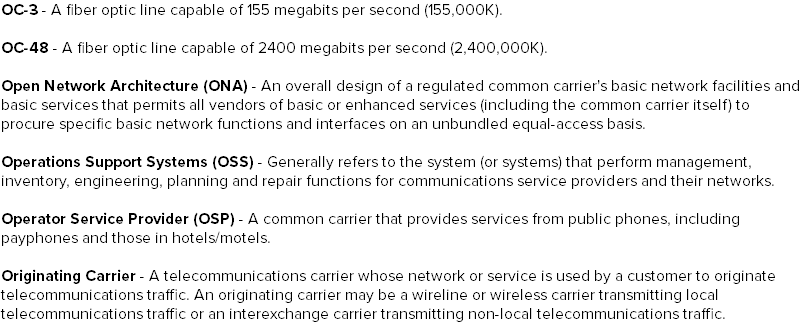 OC-3 - A fiber optic line capable of 155 megabits per second (155,000K). OC-48 - A fiber optic line capable of 2400 megabits per second (2,400,000K). Open Network Architecture (ONA) - An overall design of a regulated common carrier's basic network facilities and basic services that permits all vendors of basic or enhanced services (including the common carrier itself) to procure specific basic network functions and interfaces on an unbundled equal-access basis. Operations Support Systems (OSS) - Generally refers to the system (or systems) that perform management, inventory, engineering, planning and repair functions for communications service providers and their networks. Operator Service Provider (OSP) - A common carrier that provides services from public phones, including payphones and those in hotels/motels. Originating Carrier - A telecommunications carrier whose network or service is used by a customer to originate telecommunications traffic. An originating carrier may be a wireline or wireless carrier transmitting local telecommunications traffic or an interexchange carrier transmitting non-local telecommunications traffic.