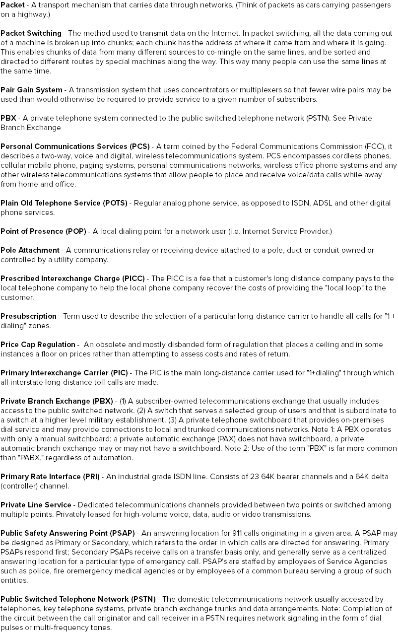 Packet - A transport mechanism that carries data through networks. (Think of packets as cars carrying passengers on a highway.) Packet Switching - The method used to transmit data on the Internet. In packet switching, all the data coming out of a machine is broken up into chunks; each chunk has the address of where it came from and where it is going. This enables chunks of data from many different sources to co-mingle on the same lines, and be sorted and directed to different routes by special machines along the way. This way many people can use the same lines at the same time. Pair Gain System - A transmission system that uses concentrators or multiplexers so that fewer wire pairs may be used than would otherwise be required to provide service to a given number of subscribers. PBX - A private telephone system connected to the public switched telephone network (PSTN). See Private Branch Exchange Personal Communications Services (PCS) - A term coined by the Federal Communications Commission (FCC), it describes a two-way, voice and digital, wireless telecommunications system. PCS encompasses cordless phones, cellular mobile phone, paging systems, personal communications networks, wireless office phone systems and any other wireless telecommunications systems that allow people to place and receive voice/data calls while away from home and office. Plain Old Telephone Service (POTS) - Regular analog phone service, as opposed to ISDN, ADSL and other digital phone services. Point of Presence (POP) - A local dialing point for a network user (i.e. Internet Service Provider.) Pole Attachment - A communications relay or receiving device attached to a pole, duct or conduit owned or controlled by a utility company. Prescribed Interexchange Charge (PICC) - The PICC is a fee that a customer's long distance company pays to the local telephone company to help the local phone company recover the costs of providing the "local loop" to the customer. Presubscription - Term used to describe the selection of a particular long-distance carrier to handle all calls for "1 + dialing" zones. Price Cap Regulation - An obsolete and mostly disbanded form of regulation that places a ceiling and in some instances a floor on prices rather than attempting to assess costs and rates of return. Primary Interexchange Carrier (PIC) - The PIC is the main long-distance carrier used for "1+dialing" through which all interstate long-distance toll calls are made. Private Branch Exchange (PBX) - (1) A subscriber-owned telecommunications exchange that usually includes access to the public switched network. (2) A switch that serves a selected group of users and that is subordinate to a switch at a higher level military establishment. (3) A private telephone switchboard that provides on-premises dial service and may provide connections to local and trunked communications networks. Note 1: A PBX operates with only a manual switchboard; a private automatic exchange (PAX) does not hava switchboard, a private automatic branch exchange may or may not have a switchboard. Note 2: Use of the term "PBX" is far more common than "PABX," regardless of automation. Primary Rate Interface (PRI) - An industrial grade ISDN line. Consists of 23 64K bearer channels and a 64K delta (controller) channel. Private Line Service - Dedicated telecommunications channels provided between two points or switched among multiple points. Privately leased for high-volume voice, data, audio or video transmissions. Public Safety Answering Point (PSAP) - An answering location for 911 calls originating in a given area. A PSAP may be designed as Primary or Secondary, which refers to the order in which calls are directed for answering. Primary PSAPs respond first; Secondary PSAPs receive calls on a transfer basis only, and generally serve as a centralized answering location for a particular type of emergency call. PSAP's are staffed by employees of Service Agencies such as police, fire oremergency medical agencies or by employees of a common bureau serving a group of such entities. Public Switched Telephone Network (PSTN) - The domestic telecommunications network usually accessed by telephones, key telephone systems, private branch exchange trunks and data arrangements. Note: Completion of the circuit between the call originator and call receiver in a PSTN requires network signaling in the form of dial pulses or multi-frequency tones.