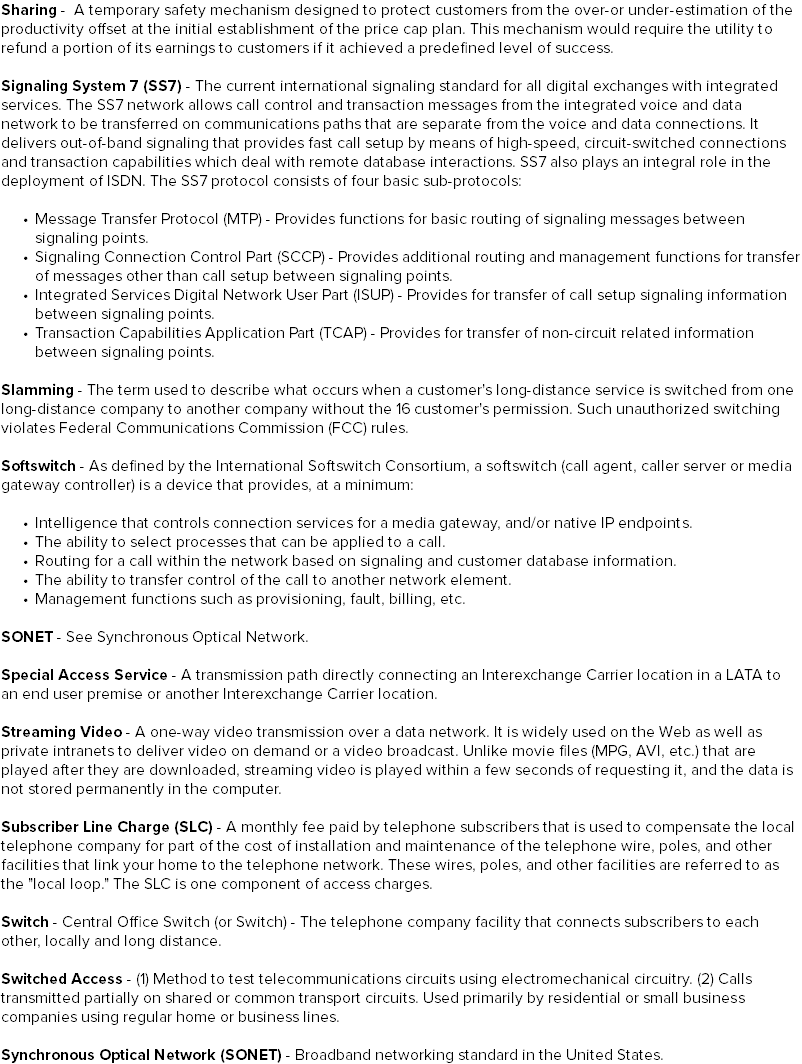 Sharing - A temporary safety mechanism designed to protect customers from the over-or under-estimation of the productivity offset at the initial establishment of the price cap plan. This mechanism would require the utility to refund a portion of its earnings to customers if it achieved a predefined level of success. Signaling System 7 (SS7) - The current international signaling standard for all digital exchanges with integrated services. The SS7 network allows call control and transaction messages from the integrated voice and data network to be transferred on communications paths that are separate from the voice and data connections. It delivers out-of-band signaling that provides fast call setup by means of high-speed, circuit-switched connections and transaction capabilities which deal with remote database interactions. SS7 also plays an integral role in the deployment of ISDN. The SS7 protocol consists of four basic sub-protocols: Message Transfer Protocol (MTP) - Provides functions for basic routing of signaling messages between signaling points. Signaling Connection Control Part (SCCP) - Provides additional routing and management functions for transfer of messages other than call setup between signaling points. Integrated Services Digital Network User Part (ISUP) - Provides for transfer of call setup signaling information between signaling points. Transaction Capabilities Application Part (TCAP) - Provides for transfer of non-circuit related information between signaling points. Slamming - The term used to describe what occurs when a customer's long-distance service is switched from one long-distance company to another company without the 16 customer's permission. Such unauthorized switching violates Federal Communications Commission (FCC) rules. Softswitch - As defined by the International Softswitch Consortium, a softswitch (call agent, caller server or media gateway controller) is a device that provides, at a minimum: Intelligence that controls connection services for a media gateway, and/or native IP endpoints. The ability to select processes that can be applied to a call. Routing for a call within the network based on signaling and customer database information. The ability to transfer control of the call to another network element. Management functions such as provisioning, fault, billing, etc. SONET - See Synchronous Optical Network. Special Access Service - A transmission path directly connecting an Interexchange Carrier location in a LATA to an end user premise or another Interexchange Carrier location. Streaming Video - A one-way video transmission over a data network. It is widely used on the Web as well as private intranets to deliver video on demand or a video broadcast. Unlike movie files (MPG, AVI, etc.) that are played after they are downloaded, streaming video is played within a few seconds of requesting it, and the data is not stored permanently in the computer. Subscriber Line Charge (SLC) - A monthly fee paid by telephone subscribers that is used to compensate the local telephone company for part of the cost of installation and maintenance of the telephone wire, poles, and other facilities that link your home to the telephone network. These wires, poles, and other facilities are referred to as the "local loop." The SLC is one component of access charges. Switch - Central Office Switch (or Switch) - The telephone company facility that connects subscribers to each other, locally and long distance. Switched Access - (1) Method to test telecommunications circuits using electromechanical circuitry. (2) Calls transmitted partially on shared or common transport circuits. Used primarily by residential or small business companies using regular home or business lines. Synchronous Optical Network (SONET) - Broadband networking standard in the United States.