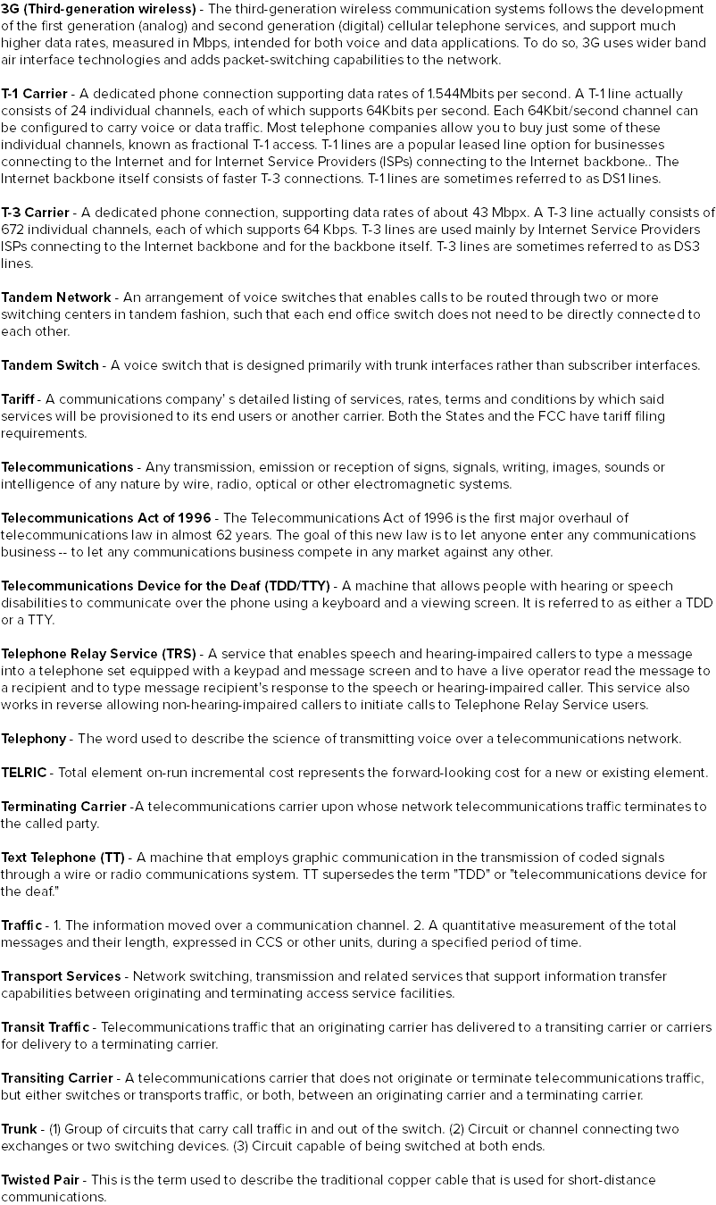 3G (Third-generation wireless) - The third-generation wireless communication systems follows the development of the first generation (analog) and second generation (digital) cellular telephone services, and support much higher data rates, measured in Mbps, intended for both voice and data applications. To do so, 3G uses wider band air interface technologies and adds packet-switching capabilities to the network. T-1 Carrier - A dedicated phone connection supporting data rates of 1.544Mbits per second. A T-1 line actually consists of 24 individual channels, each of which supports 64Kbits per second. Each 64Kbit/second channel can be configured to carry voice or data traffic. Most telephone companies allow you to buy just some of these individual channels, known as fractional T-1 access. T-1 lines are a popular leased line option for businesses connecting to the Internet and for Internet Service Providers (ISPs) connecting to the Internet backbone.. The Internet backbone itself consists of faster T-3 connections. T-1 lines are sometimes referred to as DS1 lines. T-3 Carrier - A dedicated phone connection, supporting data rates of about 43 Mbpx. A T-3 line actually consists of 672 individual channels, each of which supports 64 Kbps. T-3 lines are used mainly by Internet Service Providers ISPs connecting to the Internet backbone and for the backbone itself. T-3 lines are sometimes referred to as DS3 lines. Tandem Network - An arrangement of voice switches that enables calls to be routed through two or more switching centers in tandem fashion, such that each end office switch does not need to be directly connected to each other. Tandem Switch - A voice switch that is designed primarily with trunk interfaces rather than subscriber interfaces. Tariff - A communications company' s detailed listing of services, rates, terms and conditions by which said services will be provisioned to its end users or another carrier. Both the States and the FCC have tariff filing requirements. Telecommunications - Any transmission, emission or reception of signs, signals, writing, images, sounds or intelligence of any nature by wire, radio, optical or other electromagnetic systems. Telecommunications Act of 1996 - The Telecommunications Act of 1996 is the first major overhaul of telecommunications law in almost 62 years. The goal of this new law is to let anyone enter any communications business -- to let any communications business compete in any market against any other. Telecommunications Device for the Deaf (TDD/TTY) - A machine that allows people with hearing or speech disabilities to communicate over the phone using a keyboard and a viewing screen. It is referred to as either a TDD or a TTY. Telephone Relay Service (TRS) - A service that enables speech and hearing-impaired callers to type a message into a telephone set equipped with a keypad and message screen and to have a live operator read the message to a recipient and to type message recipient's response to the speech or hearing-impaired caller. This service also works in reverse allowing non-hearing-impaired callers to initiate calls to Telephone Relay Service users. Telephony - The word used to describe the science of transmitting voice over a telecommunications network. TELRIC - Total element on-run incremental cost represents the forward-looking cost for a new or existing element. Terminating Carrier -A telecommunications carrier upon whose network telecommunications traffic terminates to the called party. Text Telephone (TT) - A machine that employs graphic communication in the transmission of coded signals through a wire or radio communications system. TT supersedes the term "TDD" or "telecommunications device for the deaf." Traffic - 1. The information moved over a communication channel. 2. A quantitative measurement of the total messages and their length, expressed in CCS or other units, during a specified period of time. Transport Services - Network switching, transmission and related services that support information transfer capabilities between originating and terminating access service facilities. Transit Traffic - Telecommunications traffic that an originating carrier has delivered to a transiting carrier or carriers for delivery to a terminating carrier. Transiting Carrier - A telecommunications carrier that does not originate or terminate telecommunications traffic, but either switches or transports traffic, or both, between an originating carrier and a terminating carrier. Trunk - (1) Group of circuits that carry call traffic in and out of the switch. (2) Circuit or channel connecting two exchanges or two switching devices. (3) Circuit capable of being switched at both ends. Twisted Pair - This is the term used to describe the traditional copper cable that is used for short-distance communications.