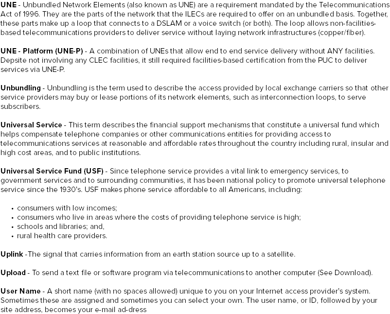 UNE - Unbundled Network Elements (also known as UNE) are a requirement mandated by the Telecommunications Act of 1996. They are the parts of the network that the ILECs are required to offer on an unbundled basis. Together, these parts make up a loop that connects to a DSLAM or a voice switch (or both). The loop allows non-facilities-based telecommunications providers to deliver service without laying network infrastructures (copper/fiber). UNE - Platform (UNE-P) - A combination of UNEs that allow end to end service delivery without ANY facilities. Depsite not involving any CLEC facilities, it still required facilities-based certification from the PUC to deliver services via UNE-P. Unbundling - Unbundling is the term used to describe the access provided by local exchange carriers so that other service providers may buy or lease portions of its network elements, such as interconnection loops, to serve subscribers. Universal Service - This term describes the financial support mechanisms that constitute a universal fund which helps compensate telephone companies or other communications entities for providing access to telecommunications services at reasonable and affordable rates throughout the country including rural, insular and high cost areas, and to public institutions. Universal Service Fund (USF) - Since telephone service provides a vital link to emergency services, to government services and to surrounding communities, it has been national policy to promote universal telephone service since the 1930's. USF makes phone service affordable to all Americans, including: consumers with low incomes; consumers who live in areas where the costs of providing telephone service is high; schools and libraries; and, rural health care providers. Uplink -The signal that carries information from an earth station source up to a satellite. Upload - To send a text file or software program via telecommunications to another computer (See Download). User Name - A short name (with no spaces allowed) unique to you on your Internet access provider's system. Sometimes these are assigned and sometimes you can select your own. The user name, or ID, followed by your site address, becomes your e-mail ad-dress